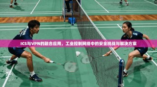 ICS与VPN的融合应用，工业控制网络中的安全挑战与解决方案