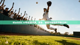 BlackSSL VPN全面评测，安全、速度与隐私的平衡之选？