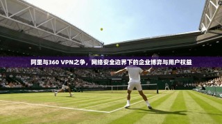 阿里与360 VPN之争，网络安全边界下的企业博弈与用户权益