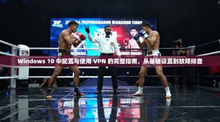 Windows 10 中配置与使用 VPN 的完整指南，从基础设置到故障排查