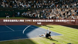 警惕非法虚拟私人网络（VPN）服务对网络安全的威胁—以绝色媚影JAV VPN为例
