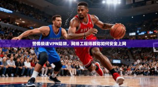 警惕极速VPN陷阱，网络工程师教你如何安全上网