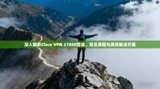 深入解析Cisco VPN 27850错误，常见原因与高效解决方案