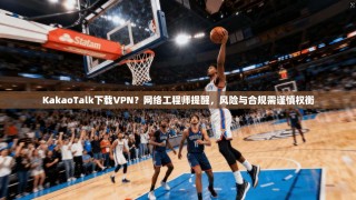 KakaoTalk下载VPN？网络工程师提醒，风险与合规需谨慎权衡