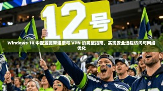 Windows 10 中配置宽带连接与 VPN 的完整指南，实现安全远程访问与网络优化