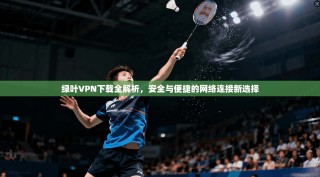 绿叶VPN下载全解析，安全与便捷的网络连接新选择