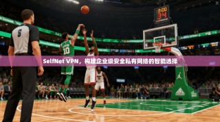 SelfNet VPN，构建企业级安全私有网络的智能选择