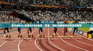 亚马逊Echo设备与VPN连接，安全、隐私与网络优化的深度解析