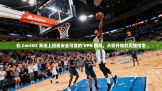在 CentOS 系统上搭建安全可靠的 VPN 服务，从零开始的完整指南