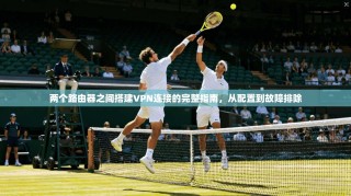 两个路由器之间搭建VPN连接的完整指南，从配置到故障排除