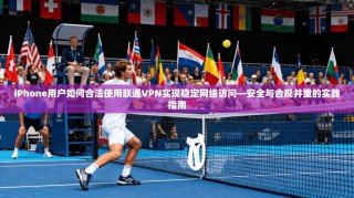 iPhone用户如何合法使用联通VPN实现稳定网络访问—安全与合规并重的实践指南