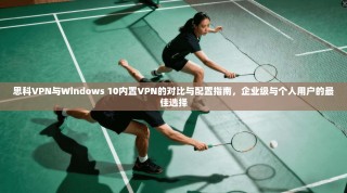 思科VPN与Windows 10内置VPN的对比与配置指南，企业级与个人用户的最佳选择