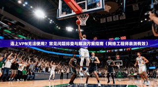 连上VPN无法使用？常见问题排查与解决方案指南（网络工程师亲测有效）