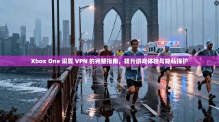 Xbox One 设置 VPN 的完整指南，提升游戏体验与隐私保护