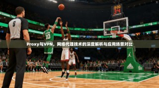 Proxy与VPN，网络代理技术的深度解析与应用场景对比