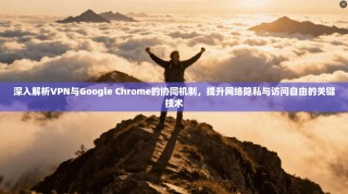 深入解析VPN与Google Chrome的协同机制，提升网络隐私与访问自由的关键技术