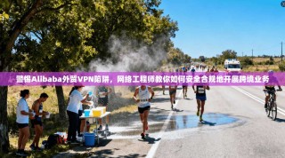 警惕Alibaba外贸VPN陷阱，网络工程师教你如何安全合规地开展跨境业务