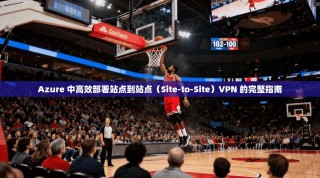 Azure 中高效部署站点到站点（Site-to-Site）VPN 的完整指南