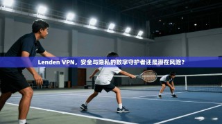 Lenden VPN，安全与隐私的数字守护者还是潜在风险？