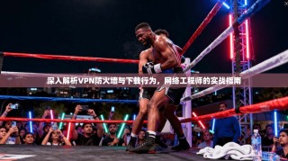 深入解析VPN防火墙与下载行为，网络工程师的实战指南