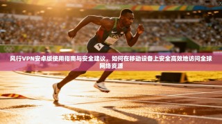风行VPN安卓版使用指南与安全建议，如何在移动设备上安全高效地访问全球网络资源
