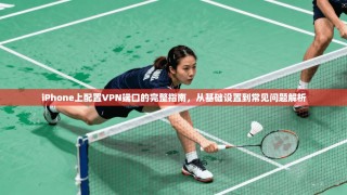 iPhone上配置VPN端口的完整指南，从基础设置到常见问题解析