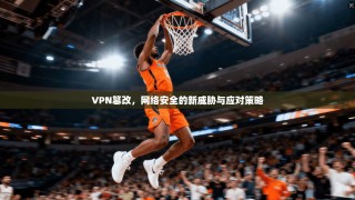 VPN篡改，网络安全的新威胁与应对策略