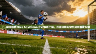 彻底卸载Cisco AnyConnect VPN客户端，步骤详解与常见问题解决方案
