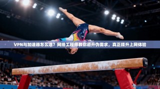 VPN与加速器怎么选？网络工程师教你避开伪需求，真正提升上网体验