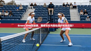 Green VPN加速器，网络优化与隐私保护的双刃剑？