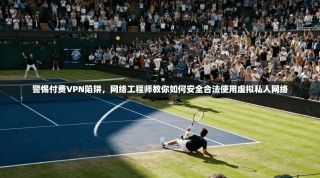 警惕付费VPN陷阱，网络工程师教你如何安全合法使用虚拟私人网络