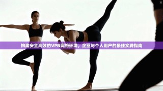 构建安全高效的VPN网络环境，企业与个人用户的最佳实践指南