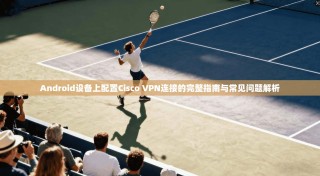 Android设备上配置Cisco VPN连接的完整指南与常见问题解析