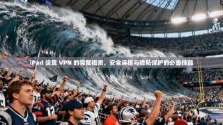 iPad 设置 VPN 的完整指南，安全连接与隐私保护的必备技能