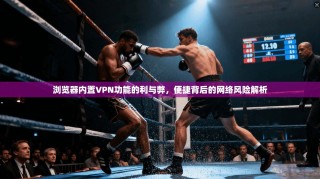 浏览器内置VPN功能的利与弊，便捷背后的网络风险解析