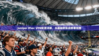 Juniper IPsec VPN配置详解，从基础到实战部署指南