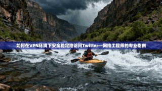 如何在VPN环境下安全稳定地访问Twitter—网络工程师的专业指南