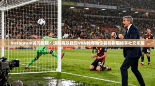 Instagram访问受限？这些高效稳定VPN推荐助你轻松翻墙畅享社交乐趣