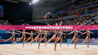 VPN注册背后的网络安全风险与合规建议