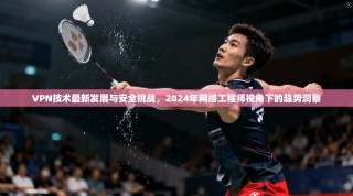 VPN技术最新发展与安全挑战，2024年网络工程师视角下的趋势洞察