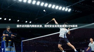 国外访问国内网络资源，如何安全高效地使用VPN服务