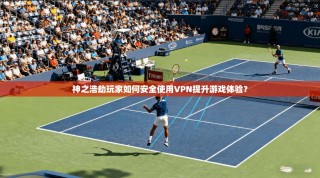神之浩劫玩家如何安全使用VPN提升游戏体验？