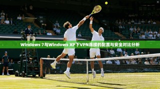 Windows 7与Windows XP下VPN连接的配置与安全对比分析