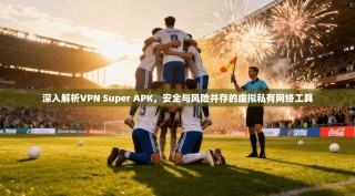 深入解析VPN Super APK，安全与风险并存的虚拟私有网络工具