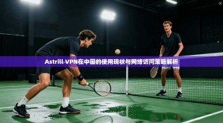 Astrill VPN在中国的使用现状与网络访问策略解析