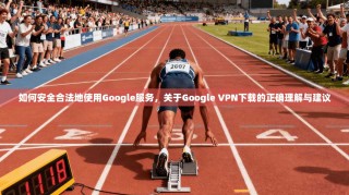 如何安全合法地使用Google服务，关于Google VPN下载的正确理解与建议