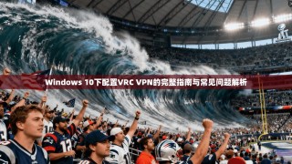 Windows 10下配置VRC VPN的完整指南与常见问题解析