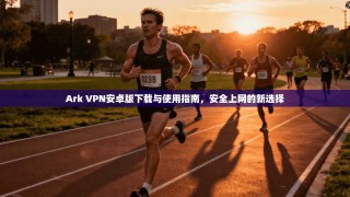 Ark VPN安卓版下载与使用指南，安全上网的新选择