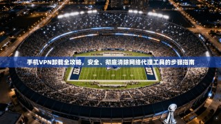 手机VPN卸载全攻略，安全、彻底清除网络代理工具的步骤指南