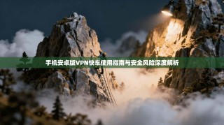 手机安卓版VPN快车使用指南与安全风险深度解析